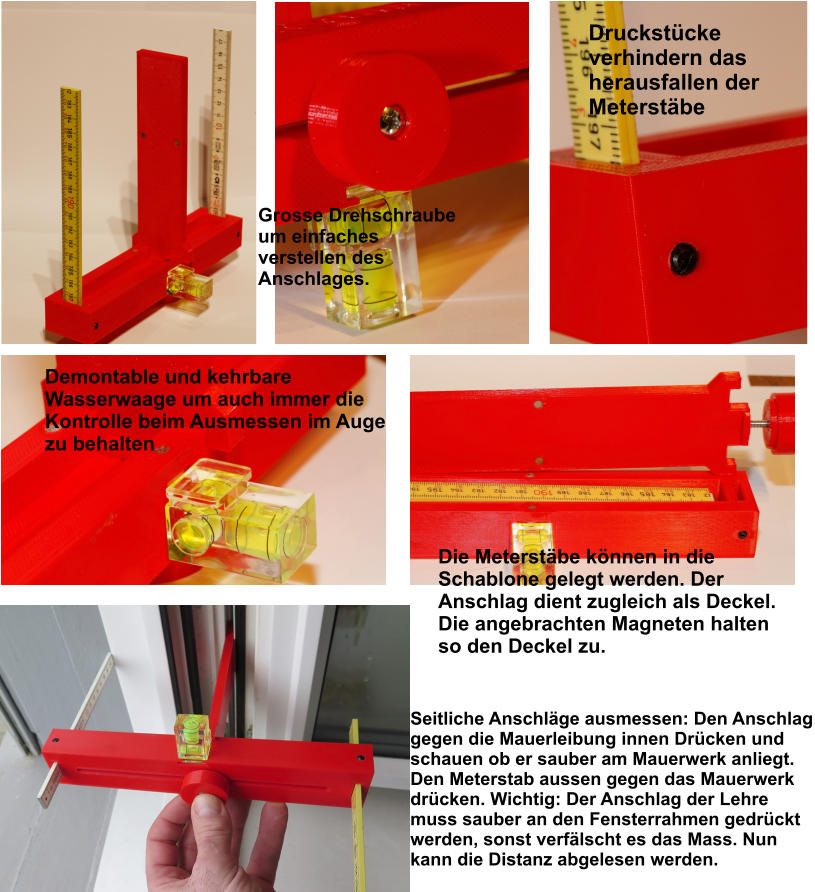 Druckstücke verhindern das herausfallen der Meterstäbe Grosse Drehschraube um einfaches verstellen des Anschlages. Demontable und kehrbare  Wasserwaage um auch immer die Kontrolle beim Ausmessen im Auge zu behalten Die Meterstäbe können in die Schablone gelegt werden. Der Anschlag dient zugleich als Deckel. Die angebrachten Magneten halten so den Deckel zu.  Seitliche Anschläge ausmessen: Den Anschlag gegen die Mauerleibung innen Drücken und schauen ob er sauber am Mauerwerk anliegt. Den Meterstab aussen gegen das Mauerwerk drücken. Wichtig: Der Anschlag der Lehre muss sauber an den Fensterrahmen gedrückt werden, sonst verfälscht es das Mass. Nun kann die Distanz abgelesen werden.